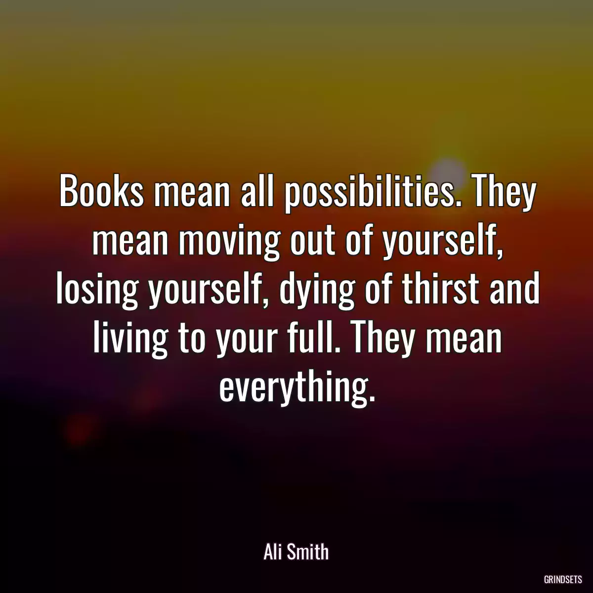 Books mean all possibilities. They mean moving out of yourself, losing yourself, dying of thirst and living to your full. They mean everything.