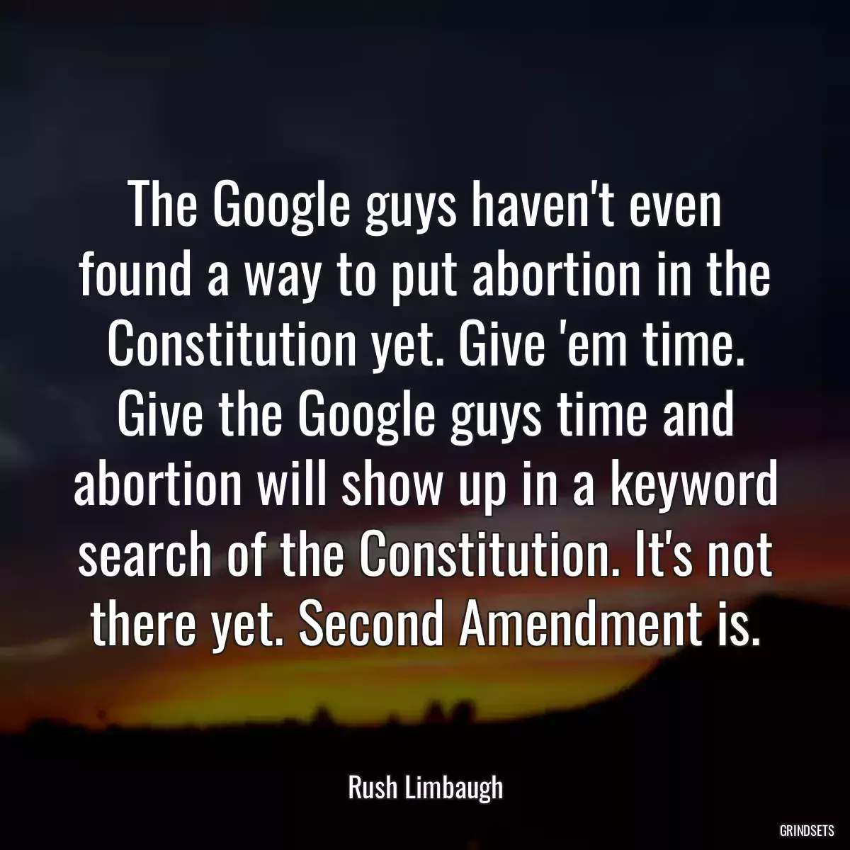 The Google guys haven\'t even found a way to put abortion in the Constitution yet. Give \'em time. Give the Google guys time and abortion will show up in a keyword search of the Constitution. It\'s not there yet. Second Amendment is.