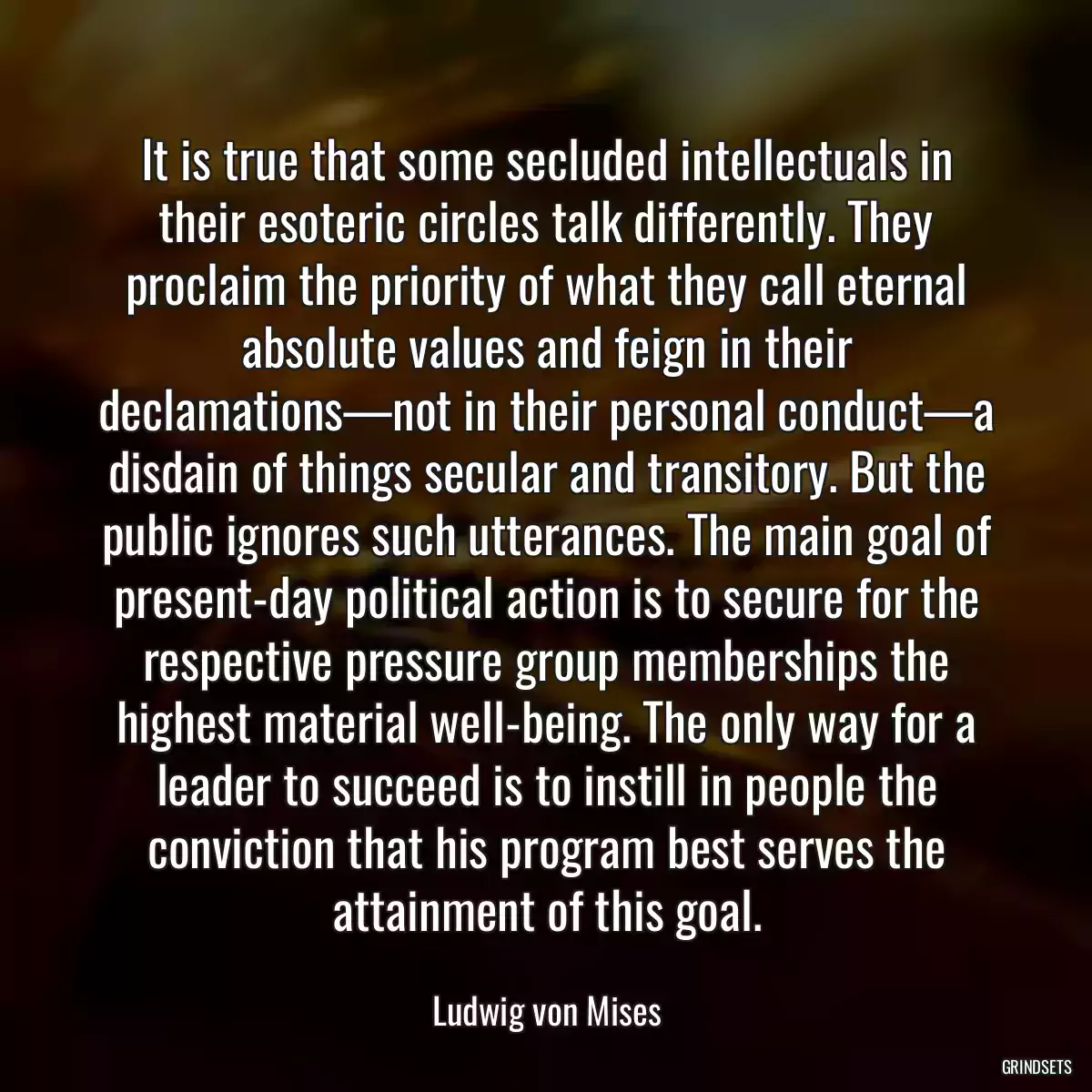 It is true that some secluded intellectuals in their esoteric circles talk differently. They proclaim the priority of what they call eternal absolute values and feign in their declamations—not in their personal conduct—a disdain of things secular and transitory. But the public ignores such utterances. The main goal of present-day political action is to secure for the respective pressure group memberships the highest material well-being. The only way for a leader to succeed is to instill in people the conviction that his program best serves the attainment of this goal.