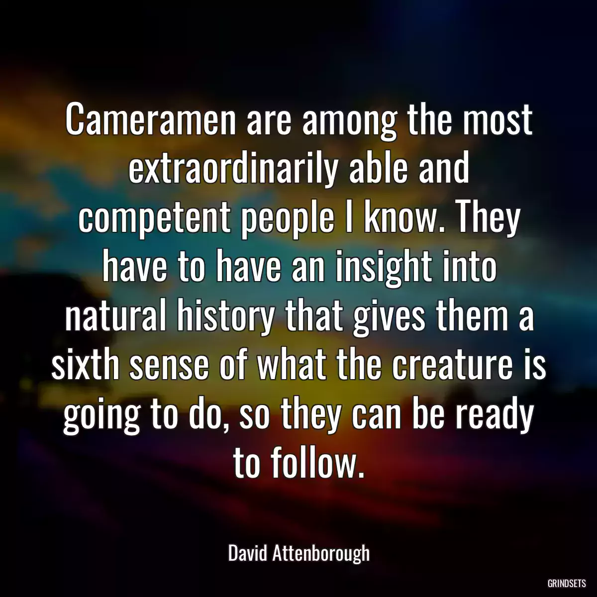 Cameramen are among the most extraordinarily able and competent people I know. They have to have an insight into natural history that gives them a sixth sense of what the creature is going to do, so they can be ready to follow.