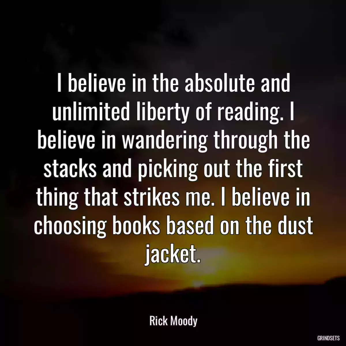 I believe in the absolute and unlimited liberty of reading. I believe in wandering through the stacks and picking out the first thing that strikes me. I believe in choosing books based on the dust jacket.