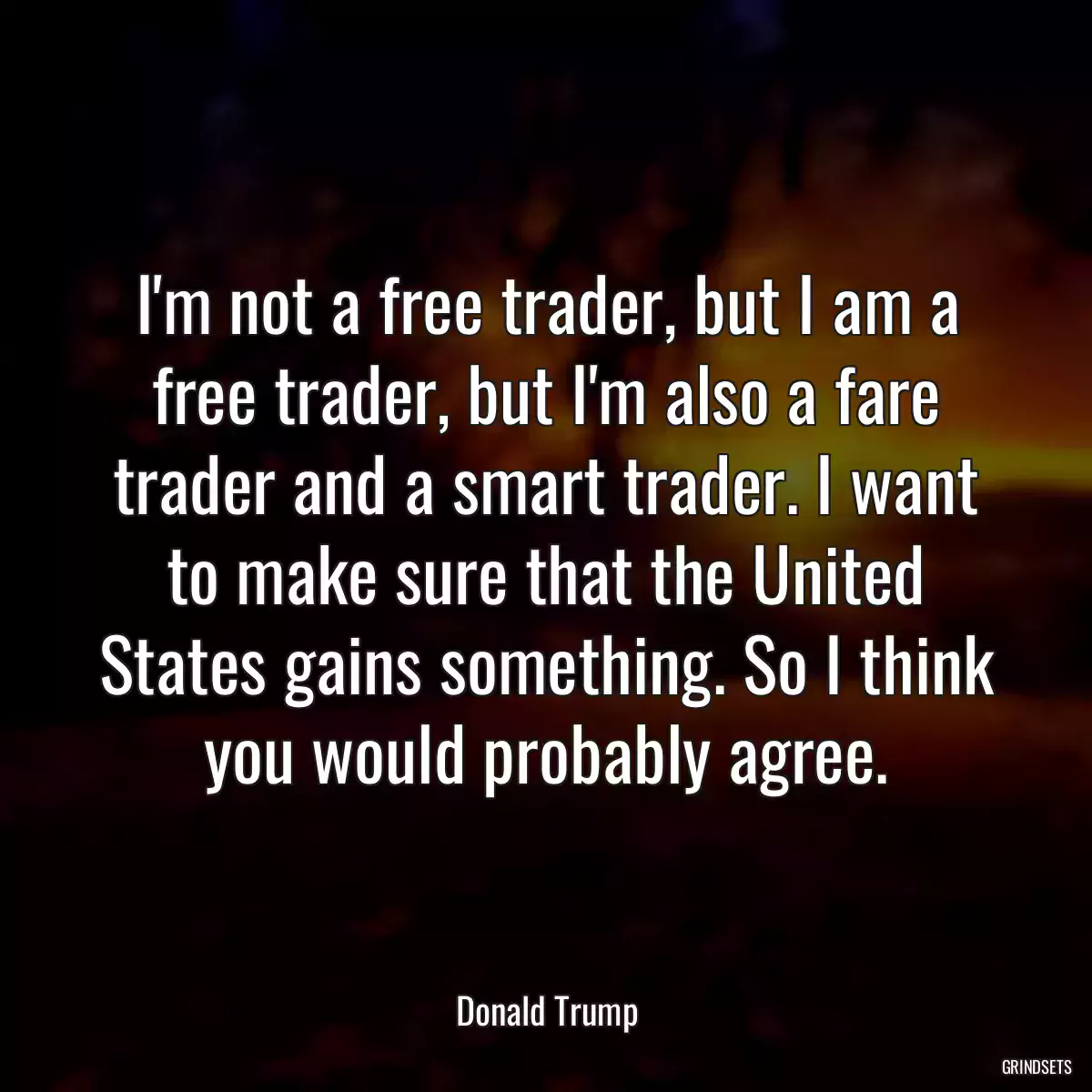 I\'m not a free trader, but I am a free trader, but I\'m also a fare trader and a smart trader. I want to make sure that the United States gains something. So I think you would probably agree.