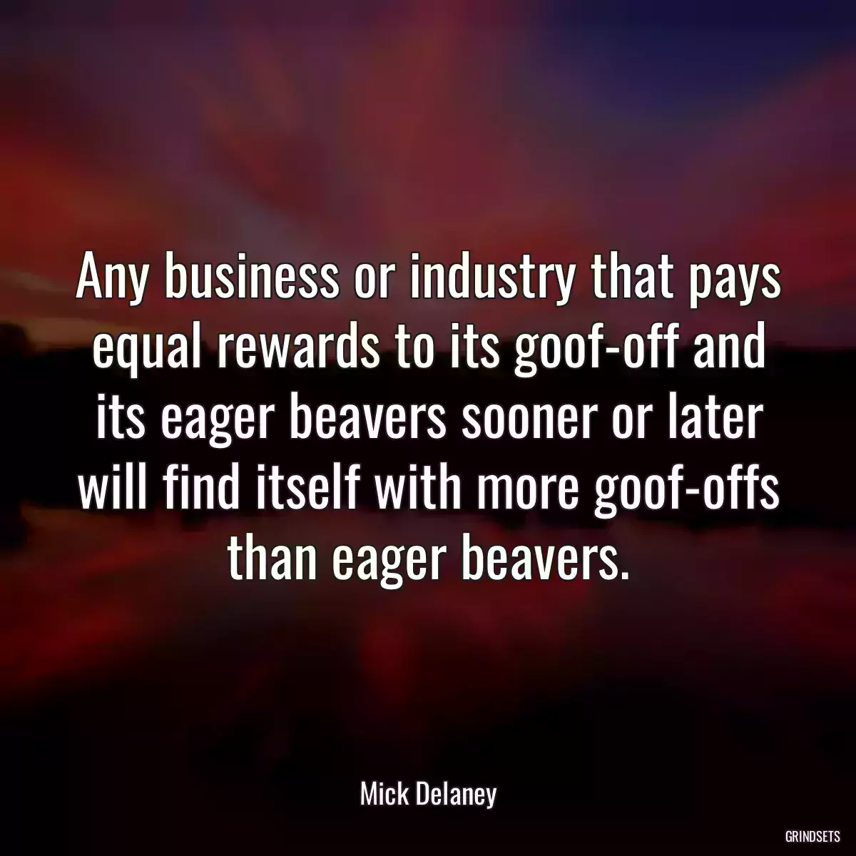 Any business or industry that pays equal rewards to its goof-off and its eager beavers sooner or later will find itself with more goof-offs than eager beavers.