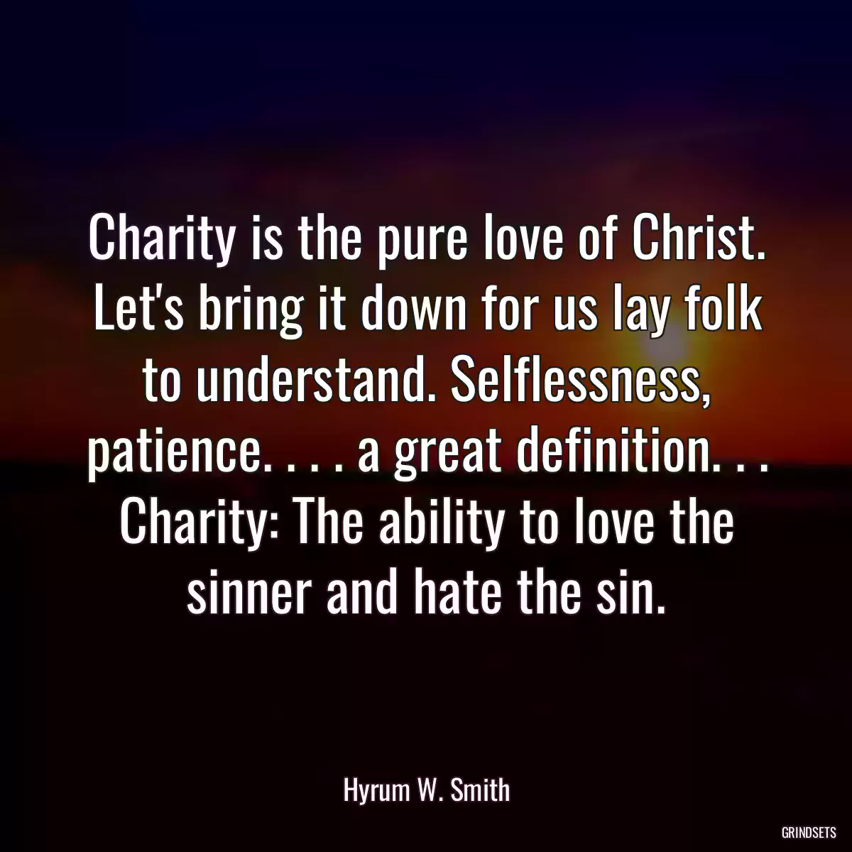 Charity is the pure love of Christ. Let\'s bring it down for us lay folk to understand. Selflessness, patience. . . . a great definition. . . Charity: The ability to love the sinner and hate the sin.