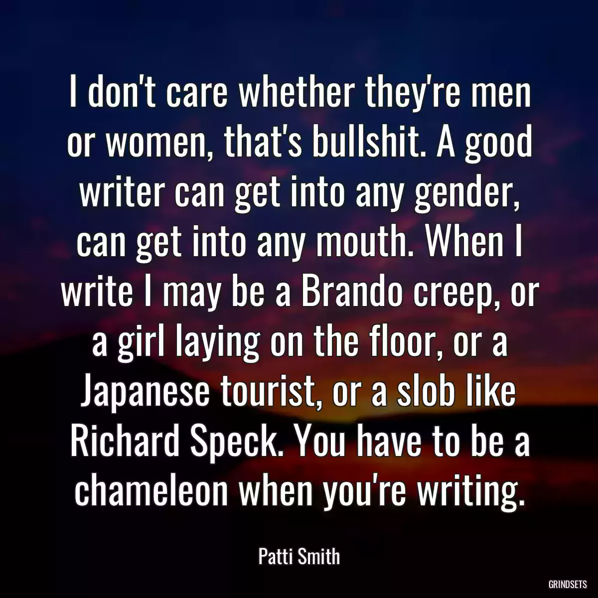 I don\'t care whether they\'re men or women, that\'s bullshit. A good writer can get into any gender, can get into any mouth. When I write I may be a Brando creep, or a girl laying on the floor, or a Japanese tourist, or a slob like Richard Speck. You have to be a chameleon when you\'re writing.