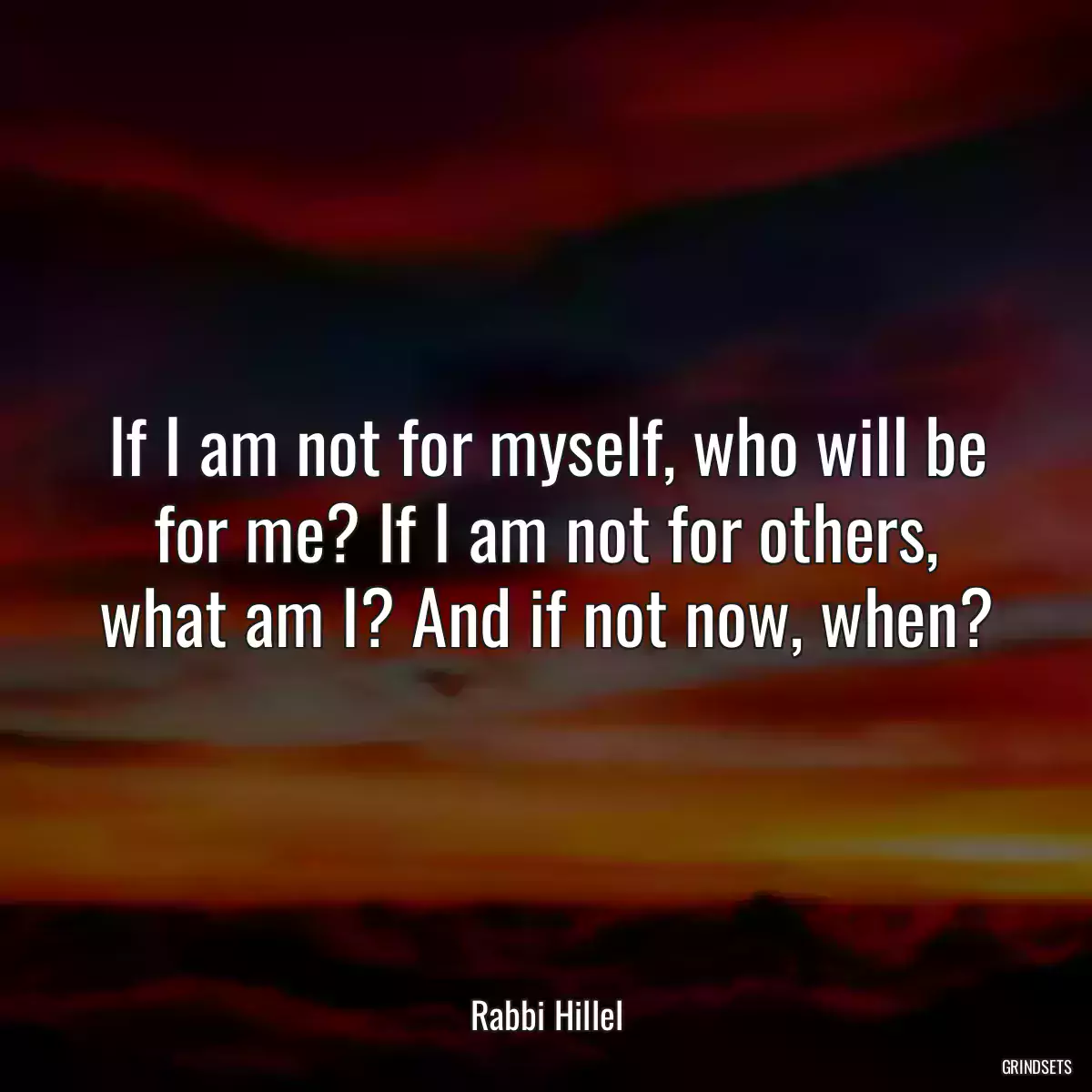 If I am not for myself, who will be for me? If I am not for others, what am I? And if not now, when?