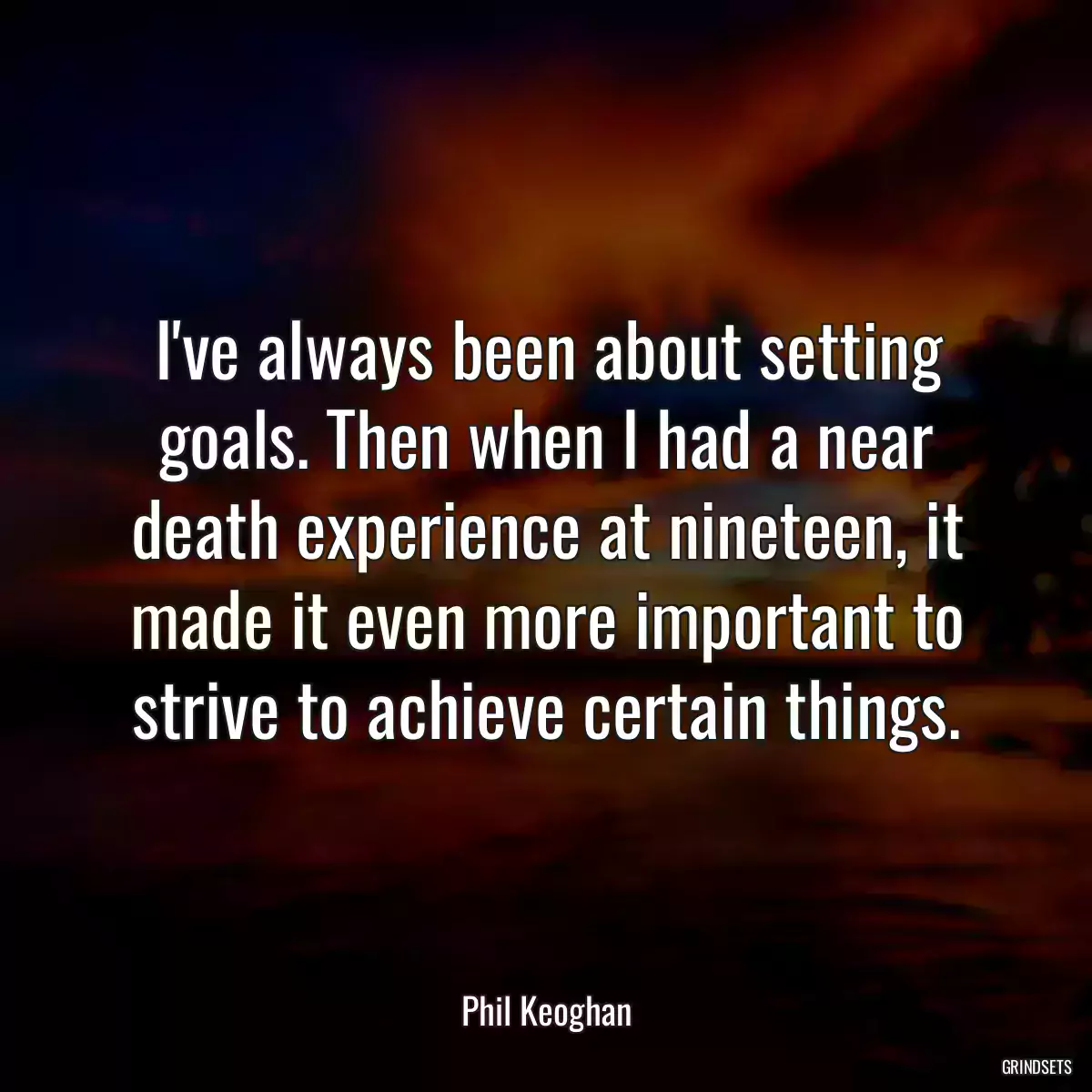 I\'ve always been about setting goals. Then when I had a near death experience at nineteen, it made it even more important to strive to achieve certain things.