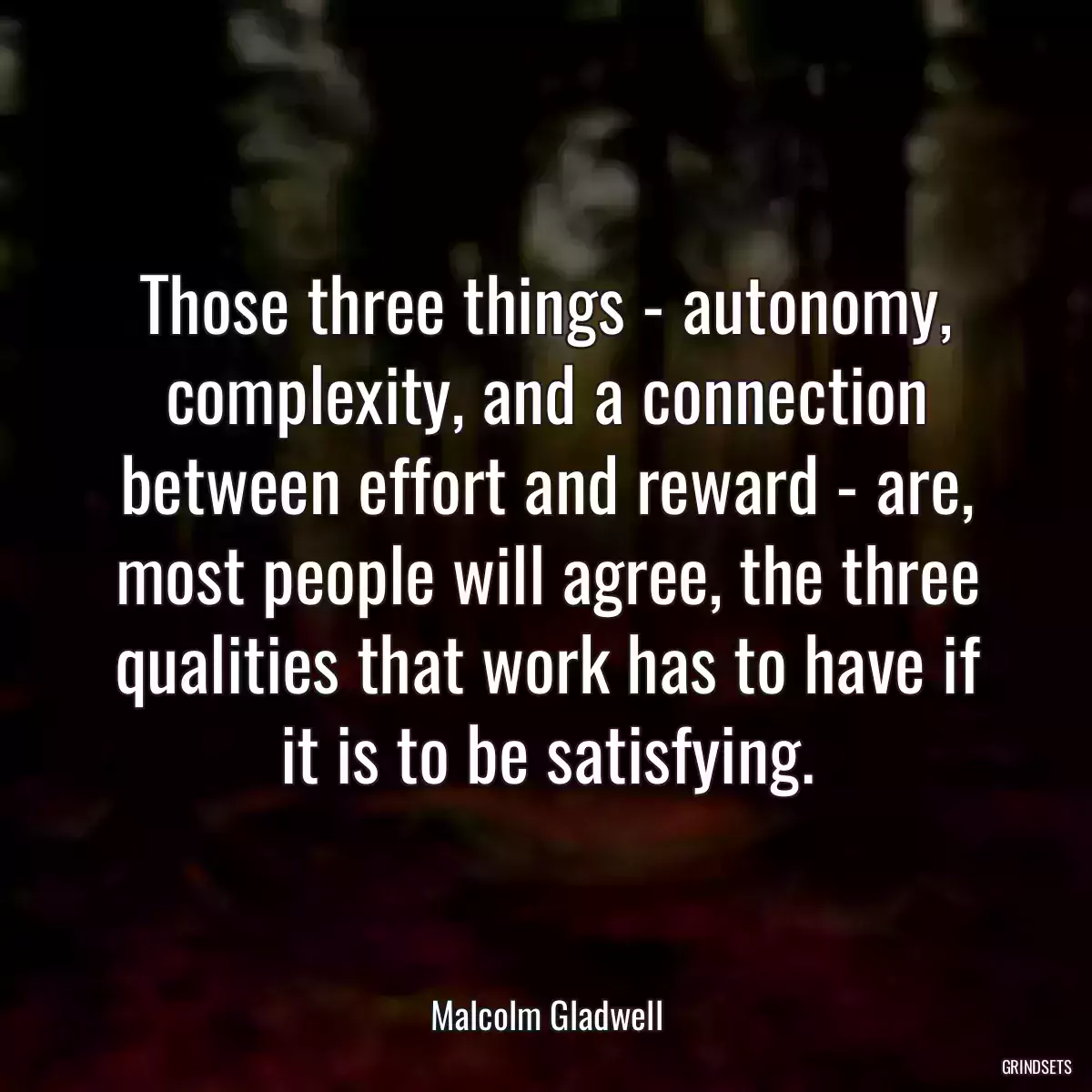 Those three things - autonomy, complexity, and a connection between effort and reward - are, most people will agree, the three qualities that work has to have if it is to be satisfying.