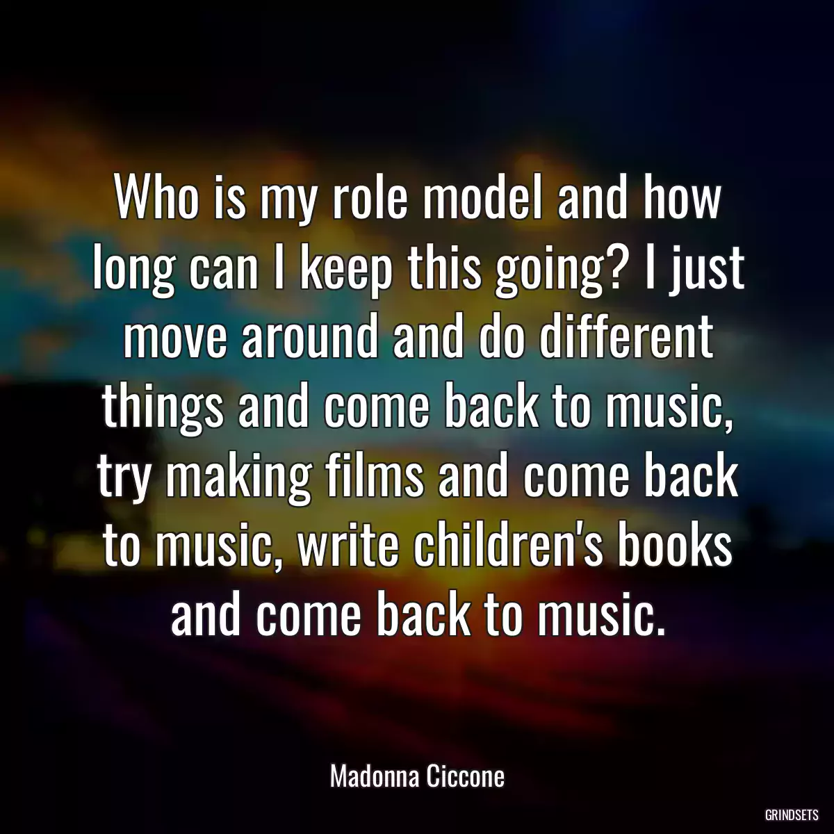 Who is my role model and how long can I keep this going? I just move around and do different things and come back to music, try making films and come back to music, write children\'s books and come back to music.