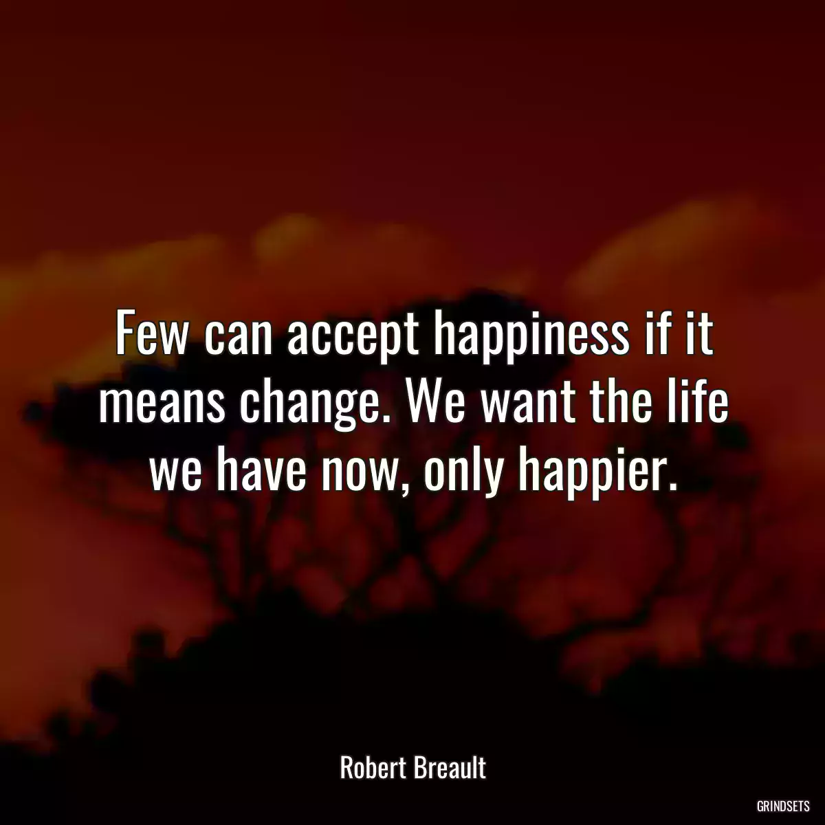 Few can accept happiness if it means change. We want the life we have now, only happier.