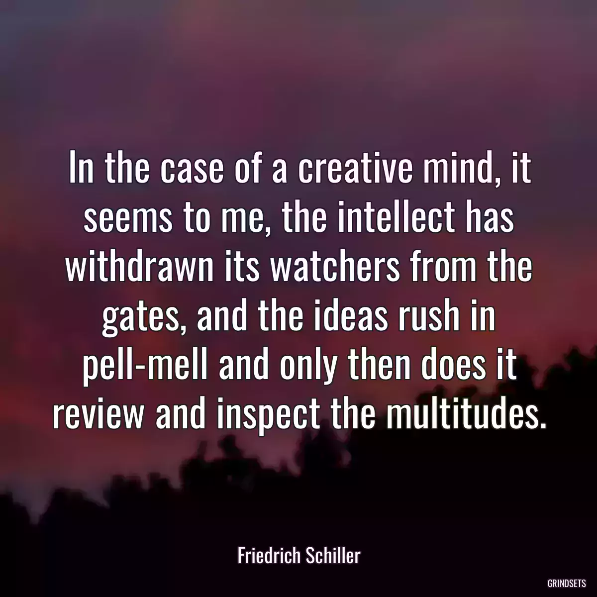 In the case of a creative mind, it seems to me, the intellect has withdrawn its watchers from the gates, and the ideas rush in pell-mell and only then does it review and inspect the multitudes.