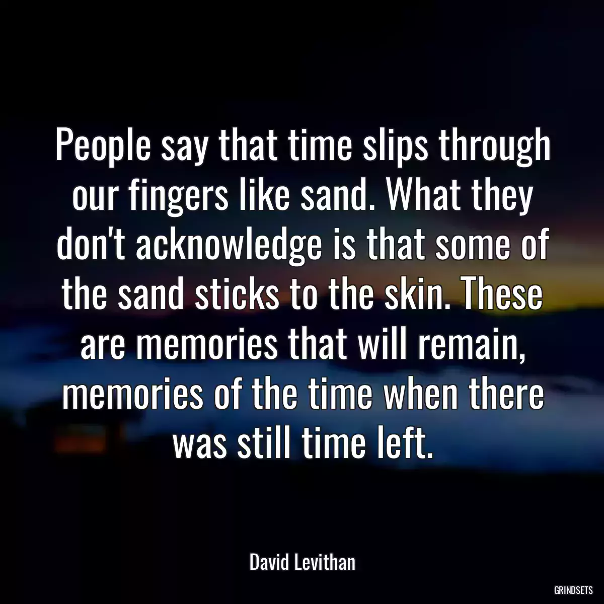 People say that time slips through our fingers like sand. What they don\'t acknowledge is that some of the sand sticks to the skin. These are memories that will remain, memories of the time when there was still time left.