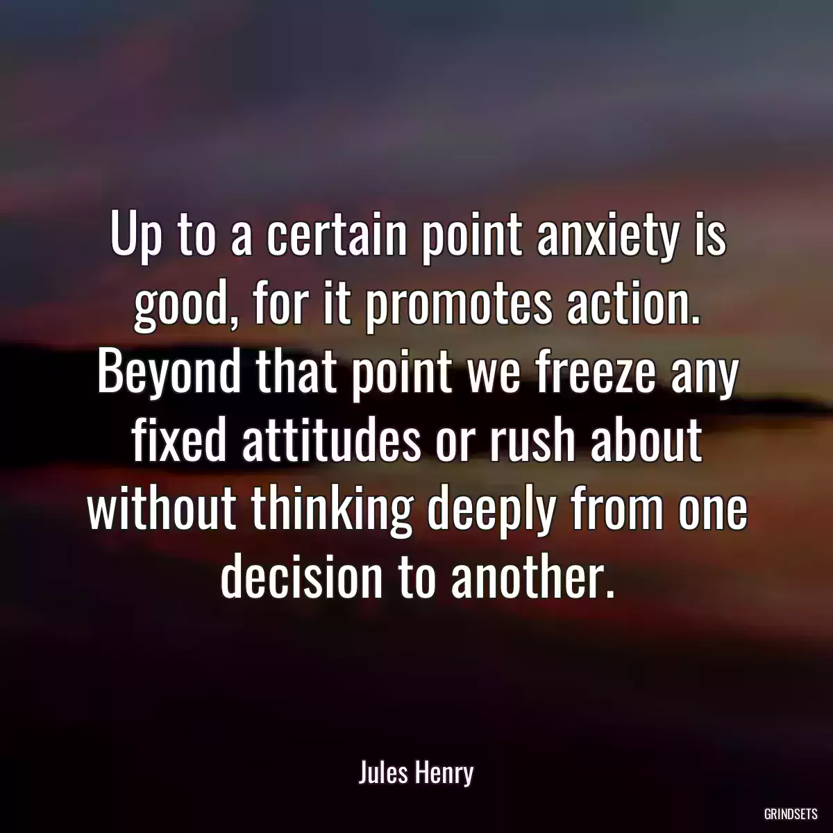 Up to a certain point anxiety is good, for it promotes action. Beyond that point we freeze any fixed attitudes or rush about without thinking deeply from one decision to another.