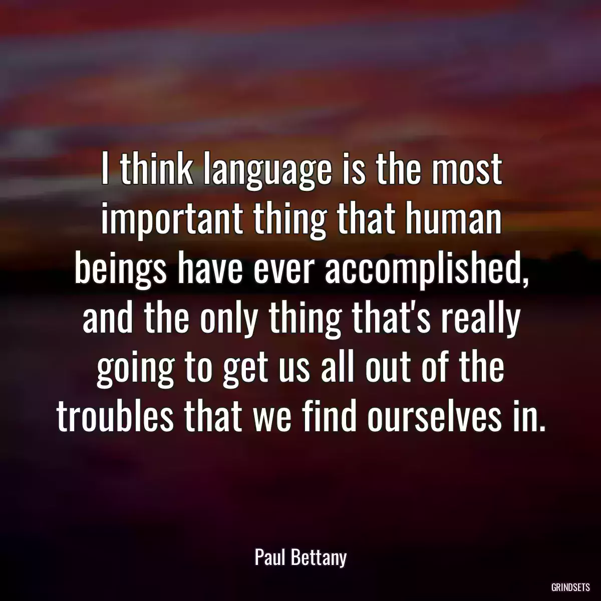 I think language is the most important thing that human beings have ever accomplished, and the only thing that\'s really going to get us all out of the troubles that we find ourselves in.