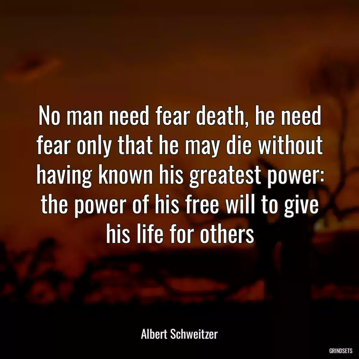 No man need fear death, he need fear only that he may die without having known his greatest power: the power of his free will to give his life for others
