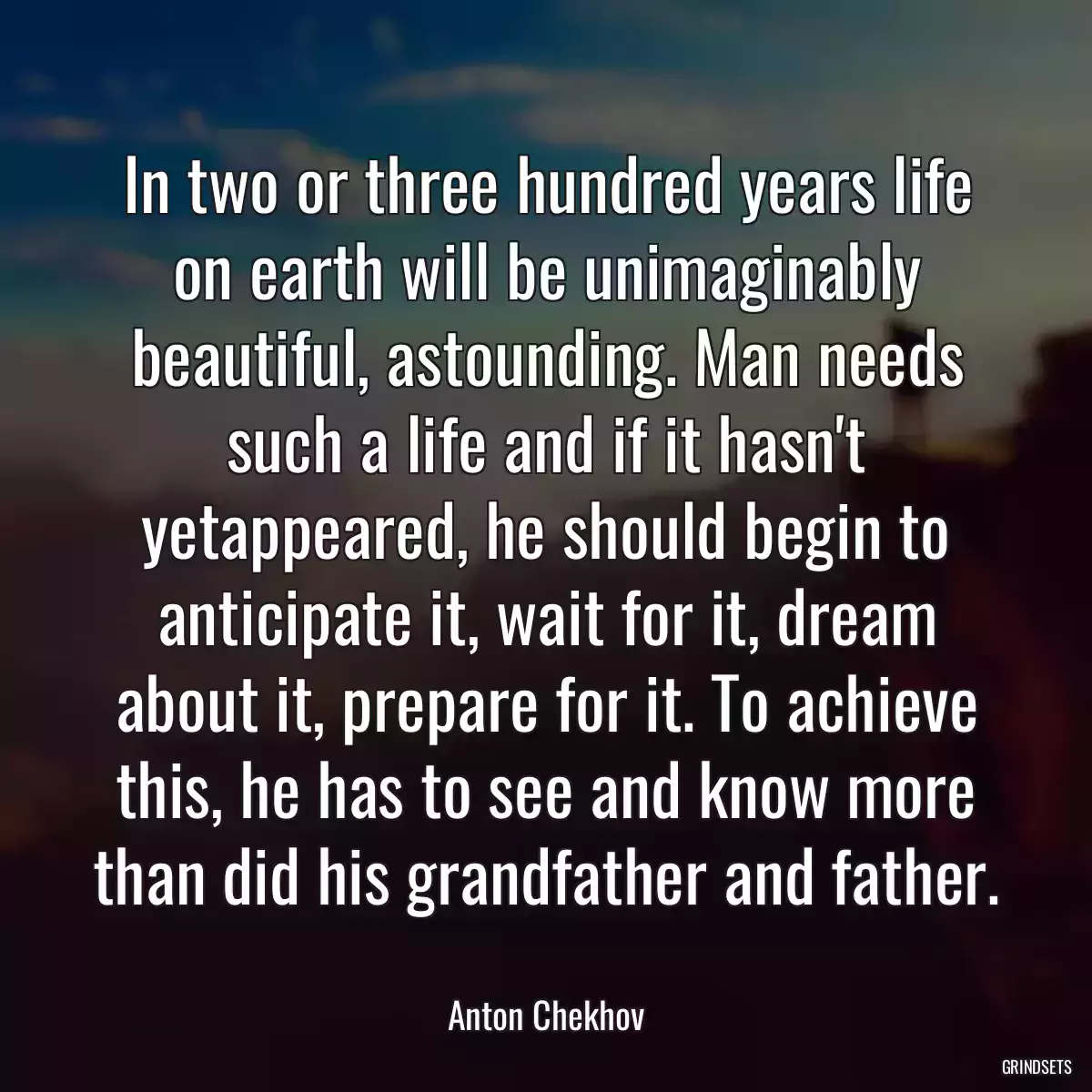 In two or three hundred years life on earth will be unimaginably beautiful, astounding. Man needs such a life and if it hasn\'t yetappeared, he should begin to anticipate it, wait for it, dream about it, prepare for it. To achieve this, he has to see and know more than did his grandfather and father.