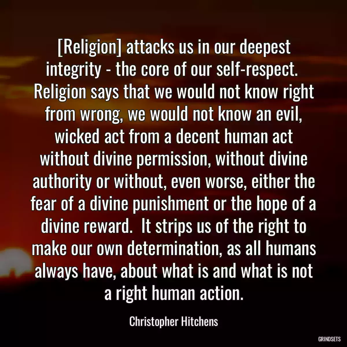 [Religion] attacks us in our deepest integrity - the core of our self-respect.  Religion says that we would not know right from wrong, we would not know an evil, wicked act from a decent human act without divine permission, without divine authority or without, even worse, either the fear of a divine punishment or the hope of a divine reward.  It strips us of the right to make our own determination, as all humans always have, about what is and what is not a right human action.