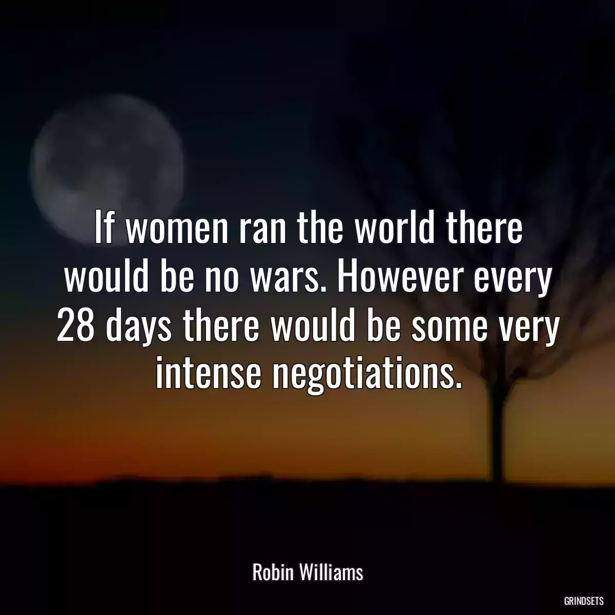 If women ran the world there would be no wars. However every 28 days there would be some very intense negotiations.