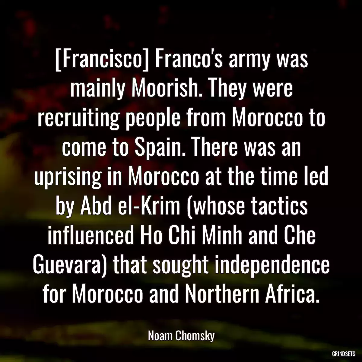 [Francisco] Franco\'s army was mainly Moorish. They were recruiting people from Morocco to come to Spain. There was an uprising in Morocco at the time led by Abd el-Krim (whose tactics influenced Ho Chi Minh and Che Guevara) that sought independence for Morocco and Northern Africa.