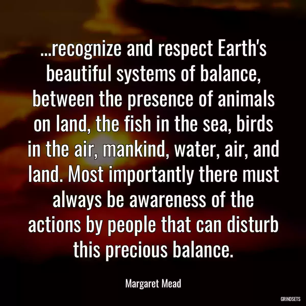 ...recognize and respect Earth\'s beautiful systems of balance, between the presence of animals on land, the fish in the sea, birds in the air, mankind, water, air, and land. Most importantly there must always be awareness of the actions by people that can disturb this precious balance.