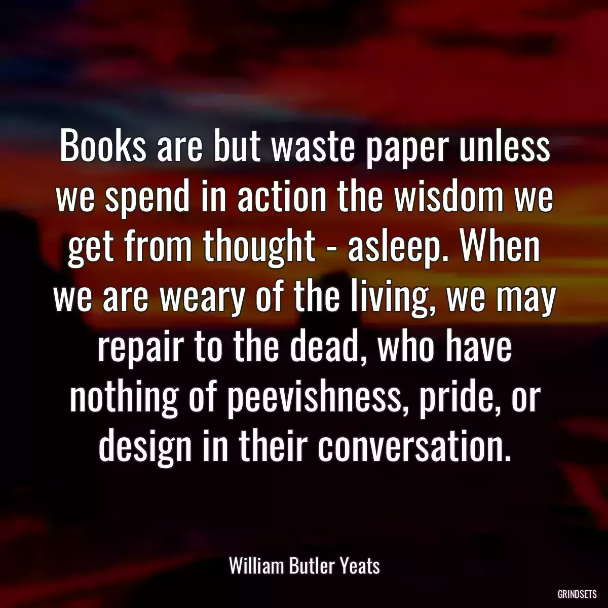 Books are but waste paper unless we spend in action the wisdom we get from thought - asleep. When we are weary of the living, we may repair to the dead, who have nothing of peevishness, pride, or design in their conversation.