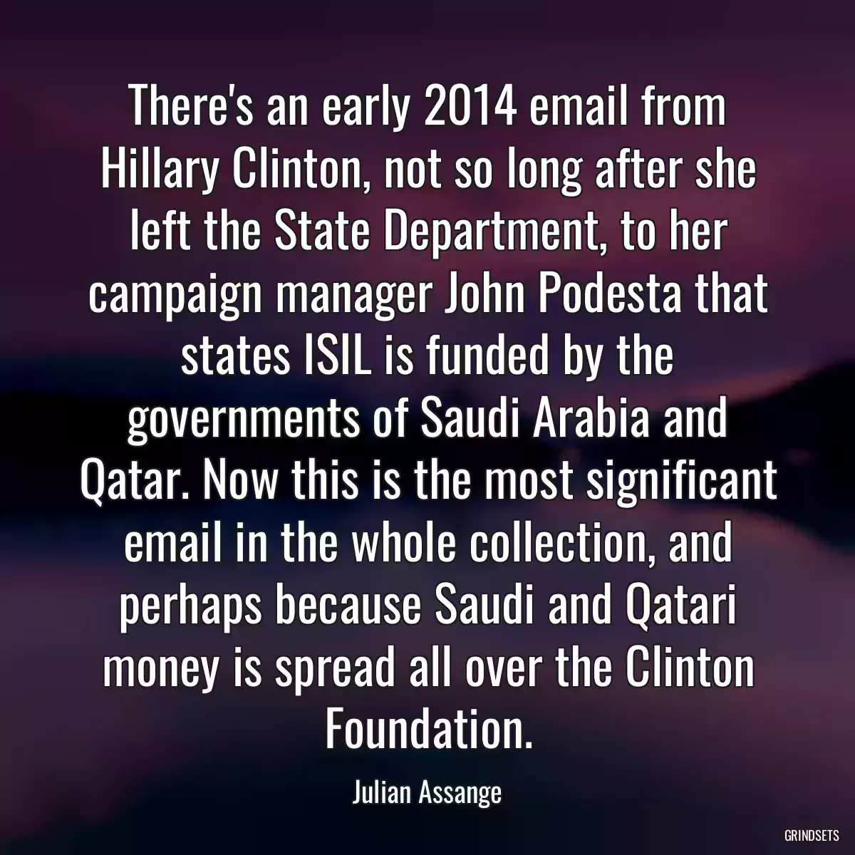 There\'s an early 2014 email from Hillary Clinton, not so long after she left the State Department, to her campaign manager John Podesta that states ISIL is funded by the governments of Saudi Arabia and Qatar. Now this is the most significant email in the whole collection, and perhaps because Saudi and Qatari money is spread all over the Clinton Foundation.