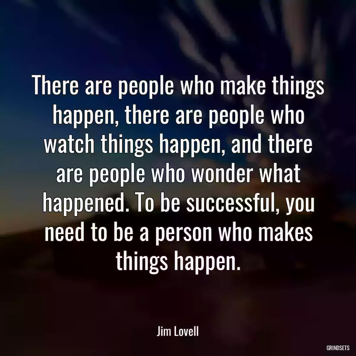 There are people who make things happen, there are people who
watch things happen, and there are people who wonder what
happened. To be successful, you need to be a person who makes
things happen.