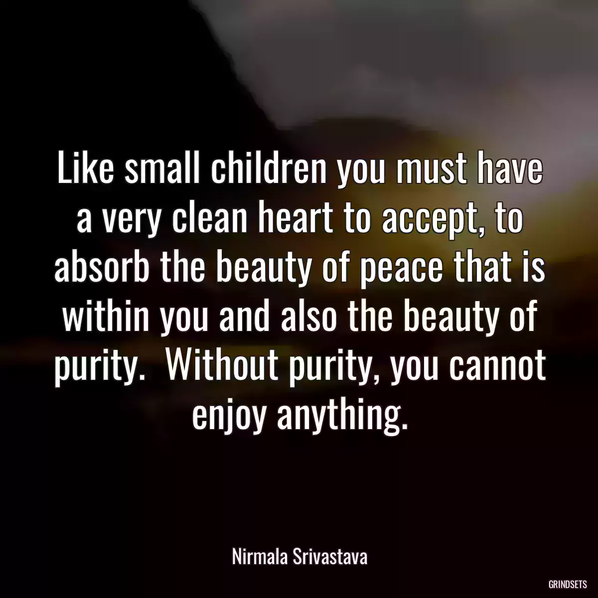 Like small children you must have a very clean heart to accept, to absorb the beauty of peace that is within you and also the beauty of purity.  Without purity, you cannot enjoy anything.