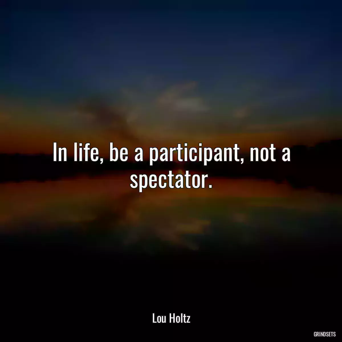 In life, be a participant, not a spectator.