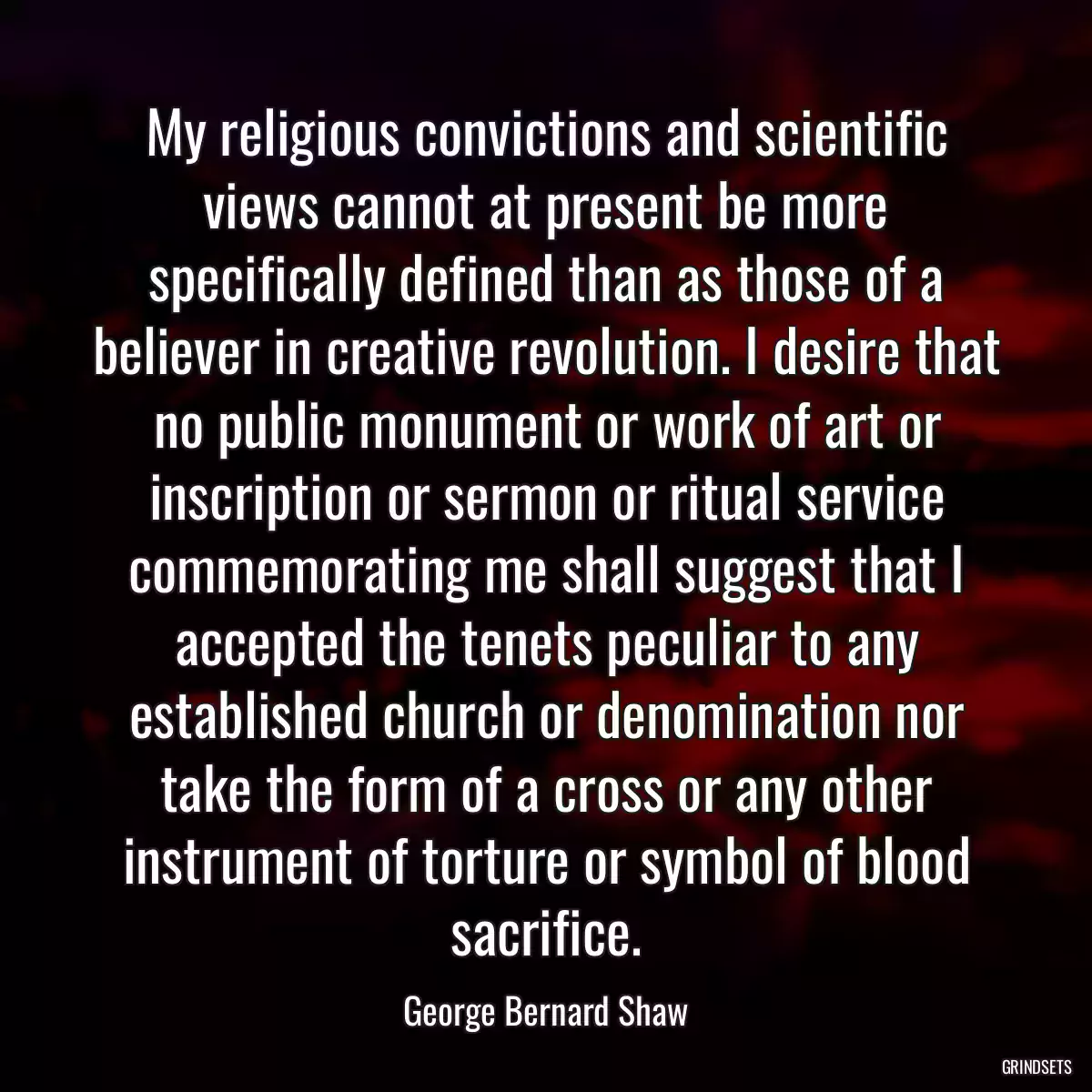 My religious convictions and scientific views cannot at present be more specifically defined than as those of a believer in creative revolution. I desire that no public monument or work of art or inscription or sermon or ritual service commemorating me shall suggest that I accepted the tenets peculiar to any established church or denomination nor take the form of a cross or any other instrument of torture or symbol of blood sacrifice.