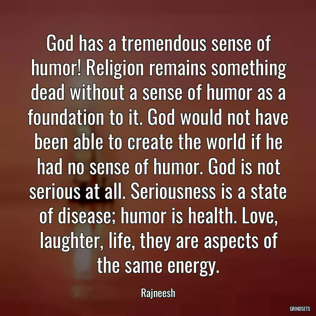 God has a tremendous sense of humor! Religion remains something dead without a sense of humor as a foundation to it. God would not have been able to create the world if he had no sense of humor. God is not serious at all. Seriousness is a state of disease; humor is health. Love, laughter, life, they are aspects of the same energy.