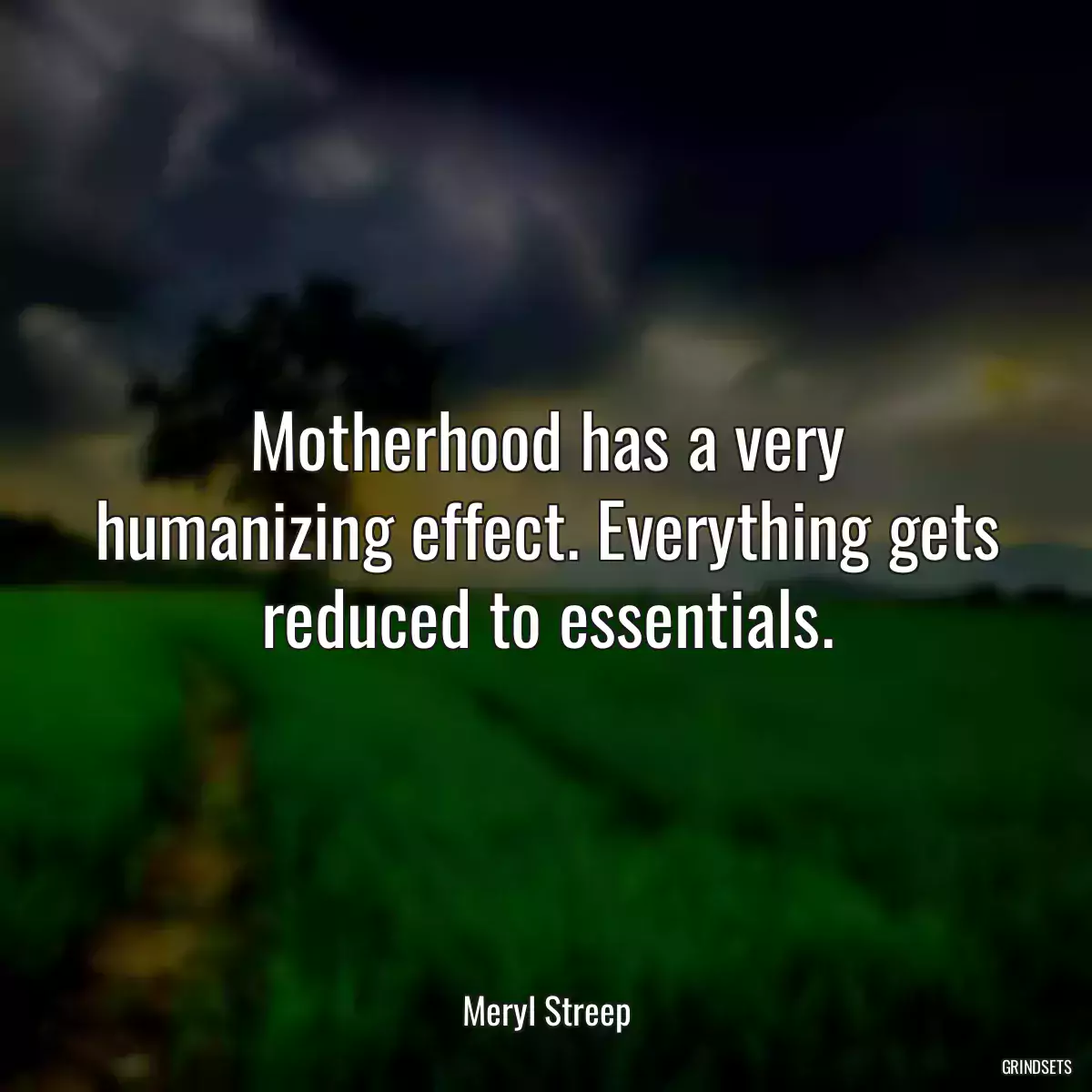 Motherhood has a very humanizing effect. Everything gets reduced to essentials.