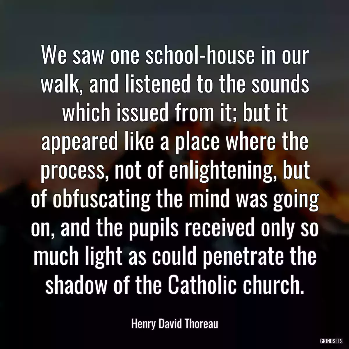 We saw one school-house in our walk, and listened to the sounds which issued from it; but it appeared like a place where the process, not of enlightening, but of obfuscating the mind was going on, and the pupils received only so much light as could penetrate the shadow of the Catholic church.