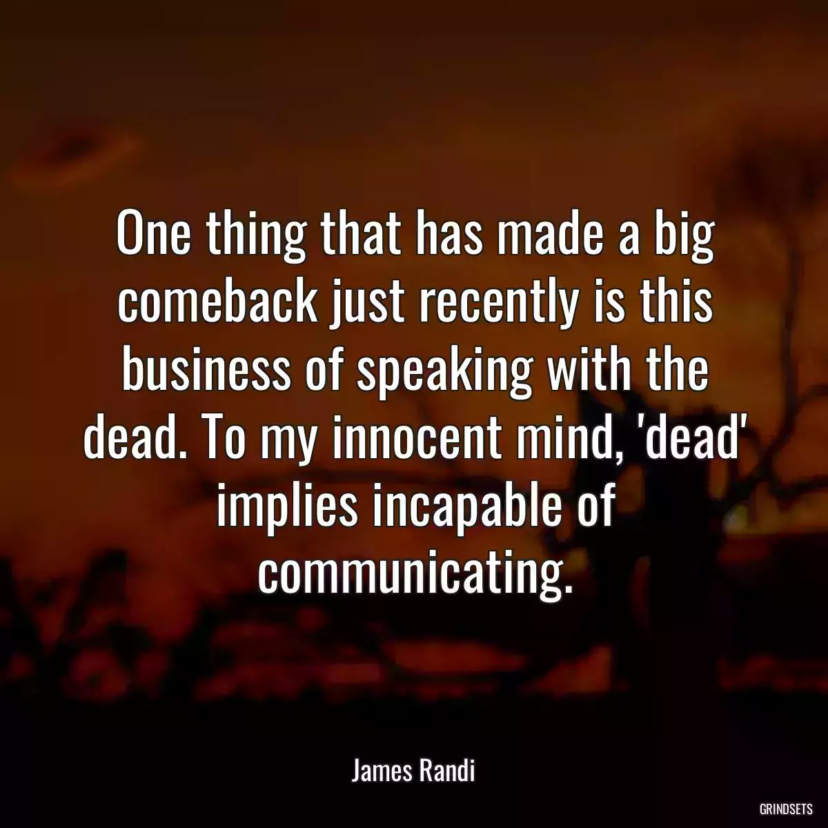 One thing that has made a big comeback just recently is this business of speaking with the dead. To my innocent mind, \'dead\' implies incapable of communicating.