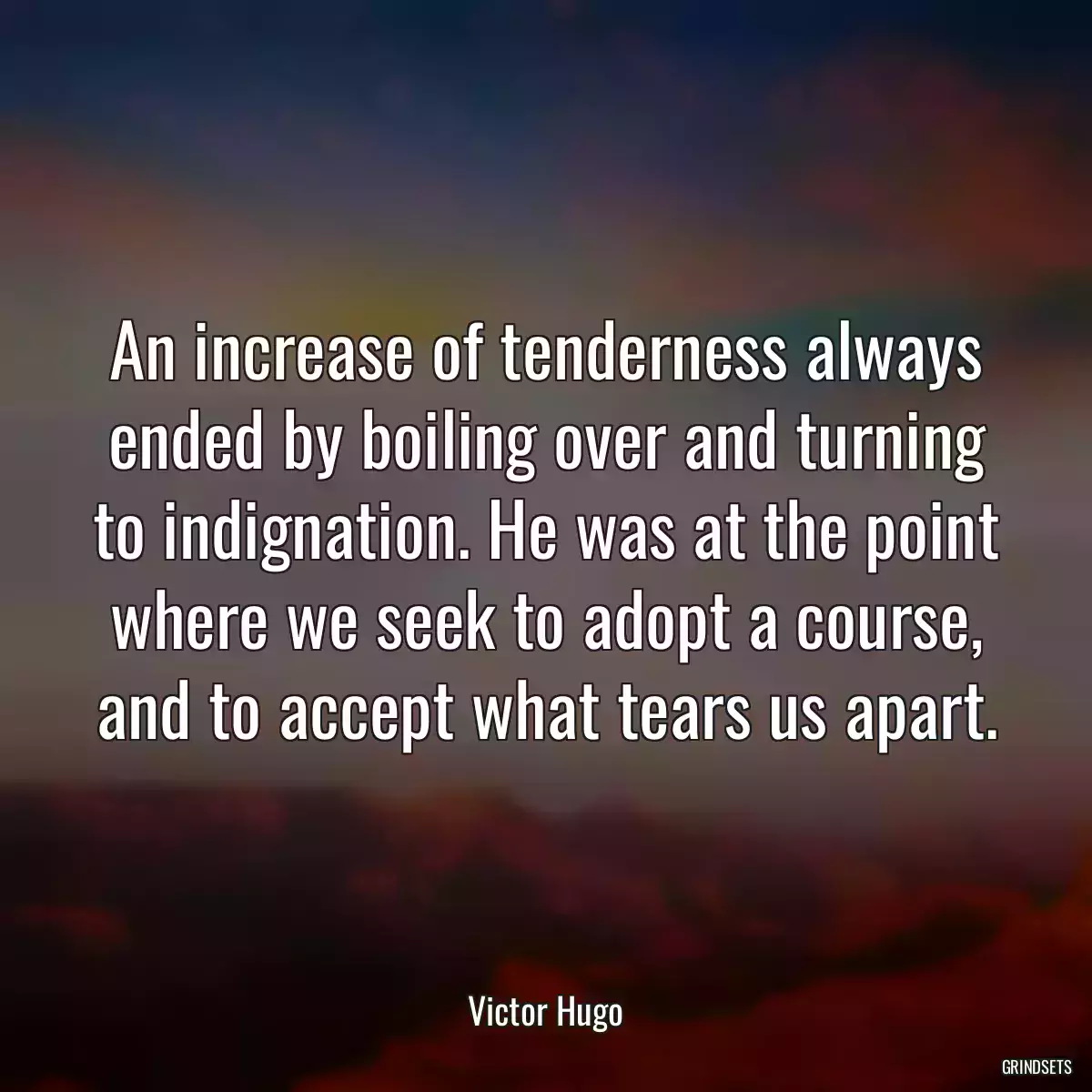 An increase of tenderness always ended by boiling over and turning to indignation. He was at the point where we seek to adopt a course, and to accept what tears us apart.