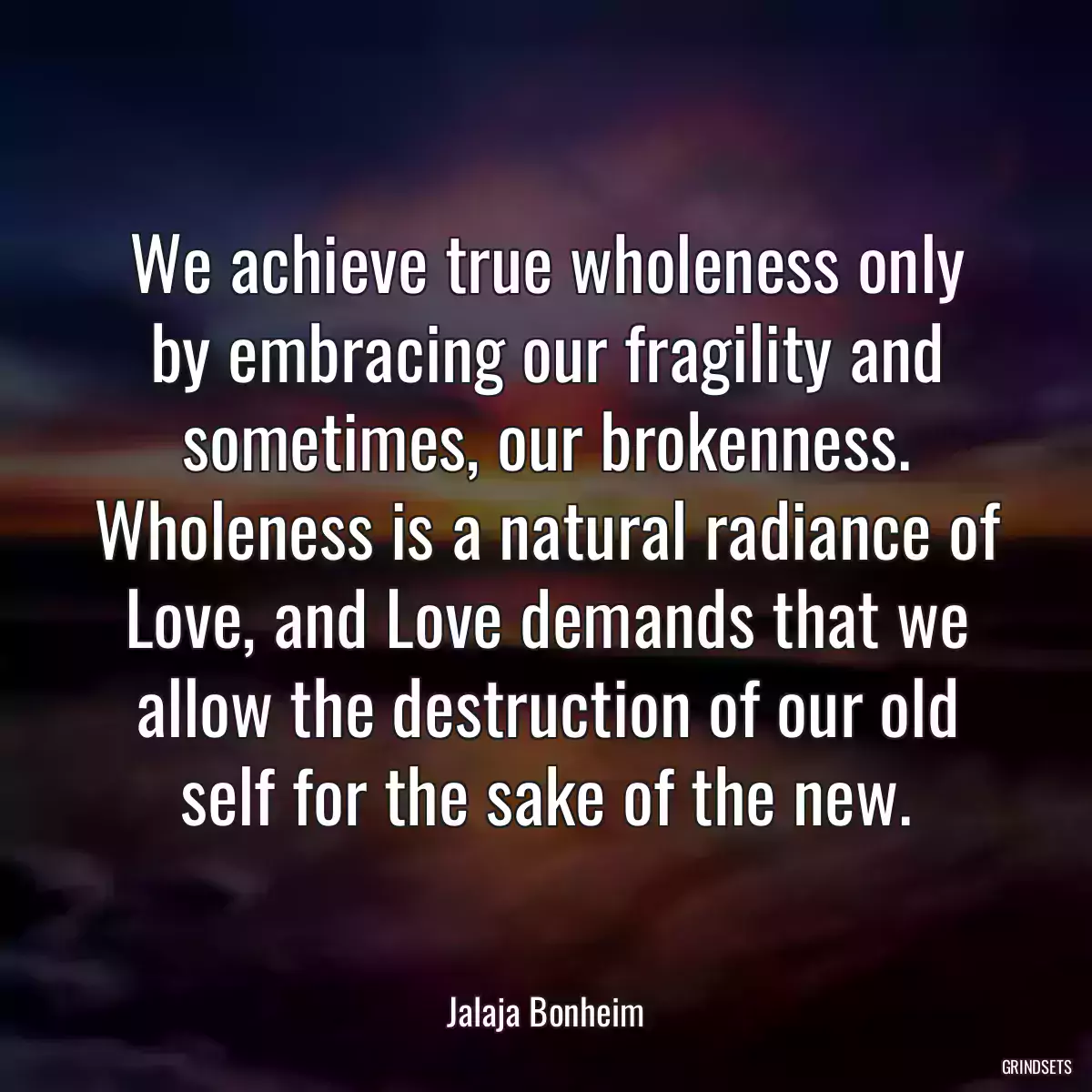 We achieve true wholeness only by embracing our fragility and sometimes, our brokenness. Wholeness is a natural radiance of Love, and Love demands that we allow the destruction of our old self for the sake of the new.