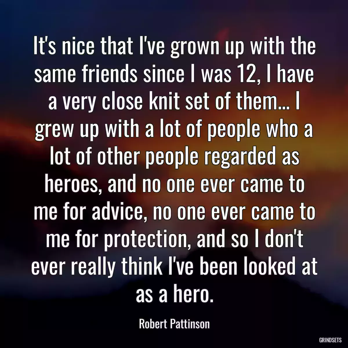 It\'s nice that I\'ve grown up with the same friends since I was 12, I have a very close knit set of them... I grew up with a lot of people who a lot of other people regarded as heroes, and no one ever came to me for advice, no one ever came to me for protection, and so I don\'t ever really think I\'ve been looked at as a hero.