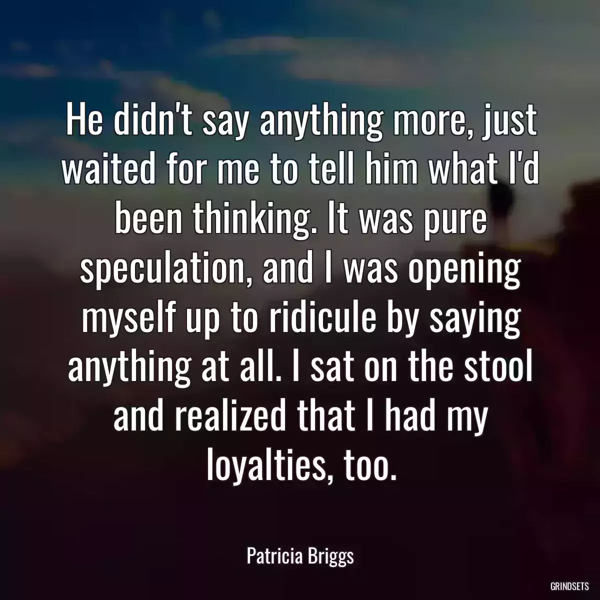 He didn\'t say anything more, just waited for me to tell him what I\'d been thinking. It was pure speculation, and I was opening myself up to ridicule by saying anything at all. I sat on the stool and realized that I had my loyalties, too.