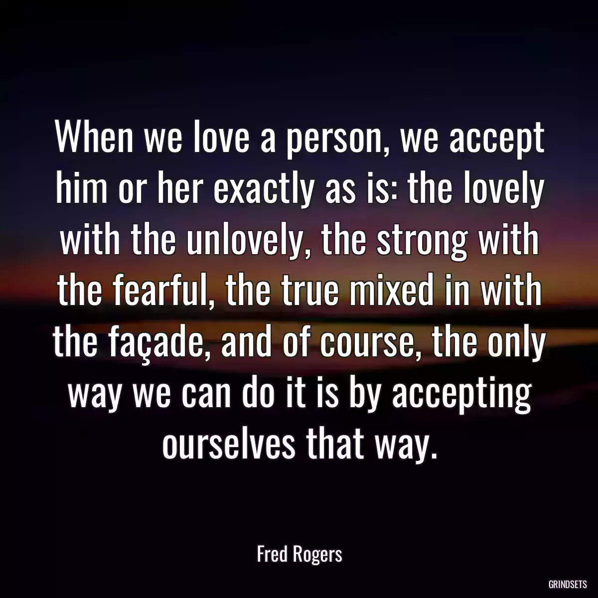 When we love a person, we accept him or her exactly as is: the lovely with the unlovely, the strong with the fearful, the true mixed in with the façade, and of course, the only way we can do it is by accepting ourselves that way.