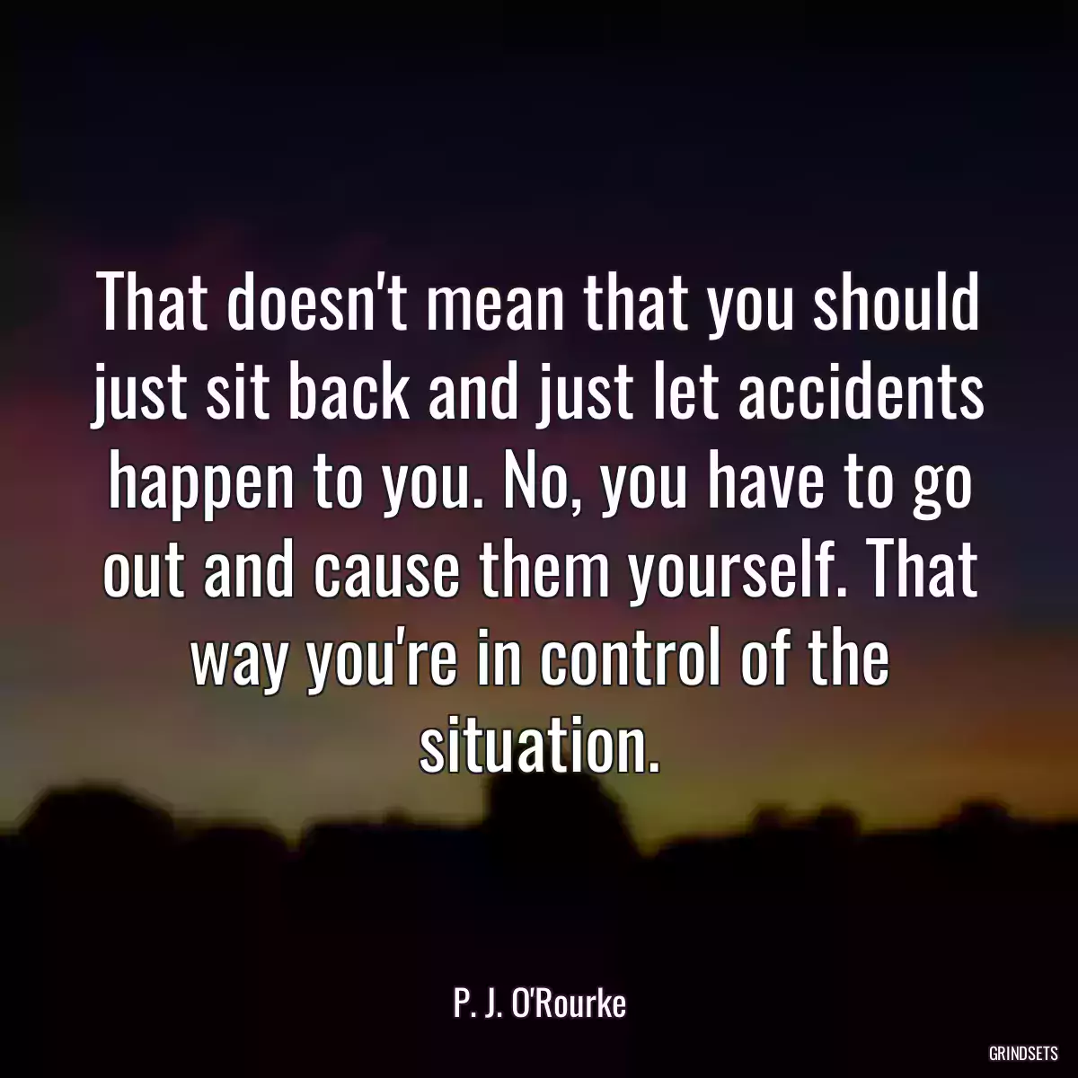 That doesn\'t mean that you should just sit back and just let accidents happen to you. No, you have to go out and cause them yourself. That way you\'re in control of the situation.