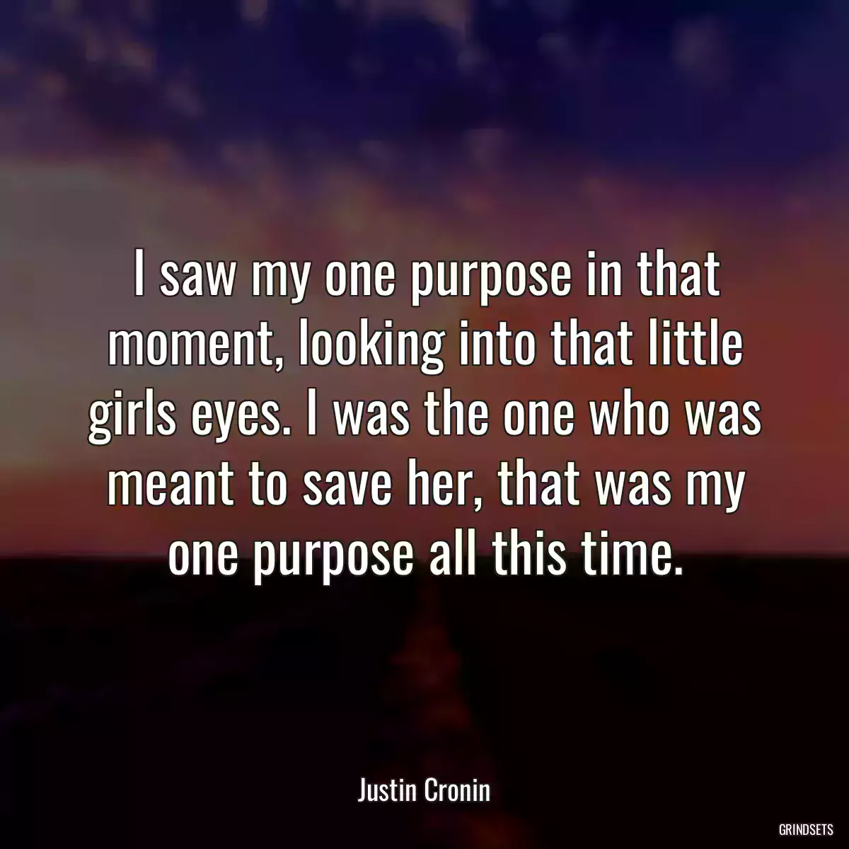 I saw my one purpose in that moment, looking into that little girls eyes. I was the one who was meant to save her, that was my one purpose all this time.