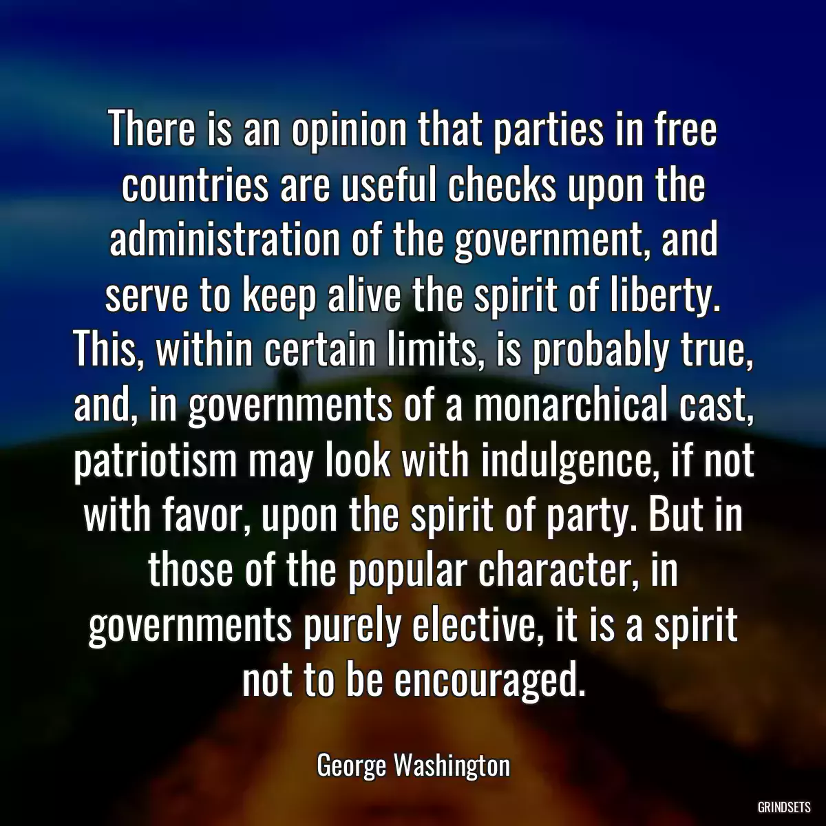 There is an opinion that parties in free countries are useful checks upon the administration of the government, and serve to keep alive the spirit of liberty. This, within certain limits, is probably true, and, in governments of a monarchical cast, patriotism may look with indulgence, if not with favor, upon the spirit of party. But in those of the popular character, in governments purely elective, it is a spirit not to be encouraged.