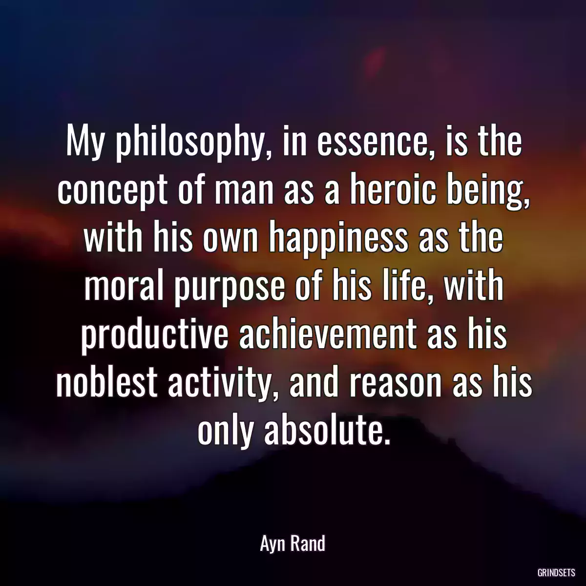 My philosophy, in essence, is the concept of man as a heroic being, with his own happiness as the moral purpose of his life, with productive achievement as his noblest activity, and reason as his only absolute.