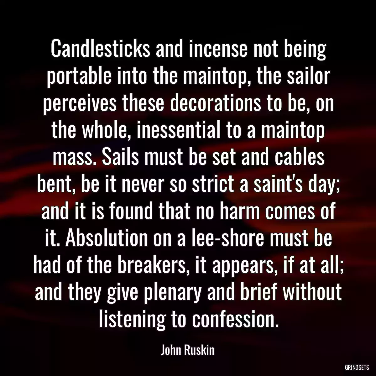 Candlesticks and incense not being portable into the maintop, the sailor perceives these decorations to be, on the whole, inessential to a maintop mass. Sails must be set and cables bent, be it never so strict a saint\'s day; and it is found that no harm comes of it. Absolution on a lee-shore must be had of the breakers, it appears, if at all; and they give plenary and brief without listening to confession.