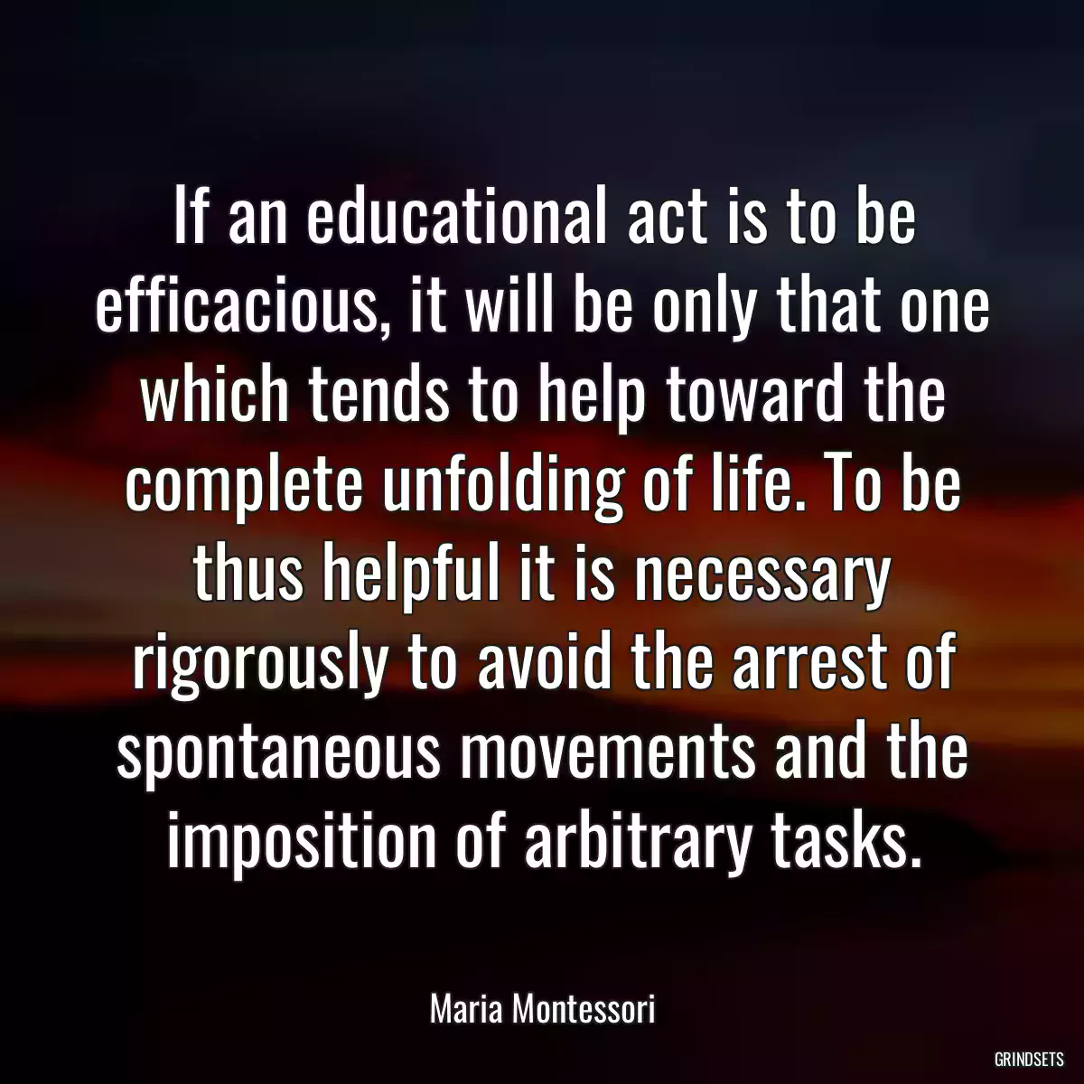 If an educational act is to be efficacious, it will be only that one which tends to help toward the complete unfolding of life. To be thus helpful it is necessary rigorously to avoid the arrest of spontaneous movements and the imposition of arbitrary tasks.