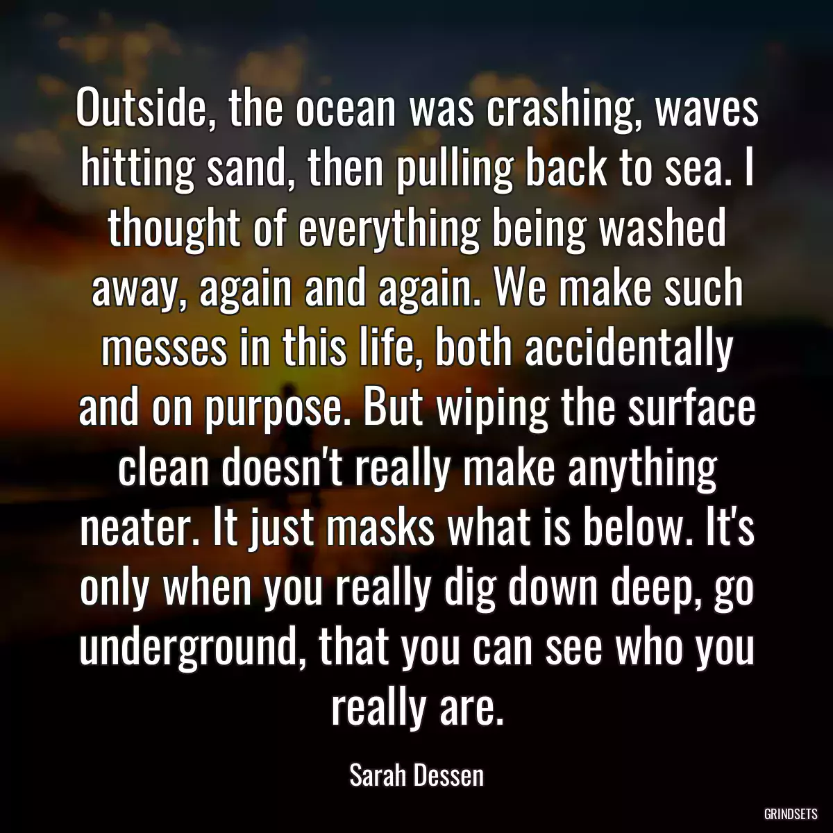 Outside, the ocean was crashing, waves hitting sand, then pulling back to sea. I thought of everything being washed away, again and again. We make such messes in this life, both accidentally and on purpose. But wiping the surface clean doesn\'t really make anything neater. It just masks what is below. It\'s only when you really dig down deep, go underground, that you can see who you really are.