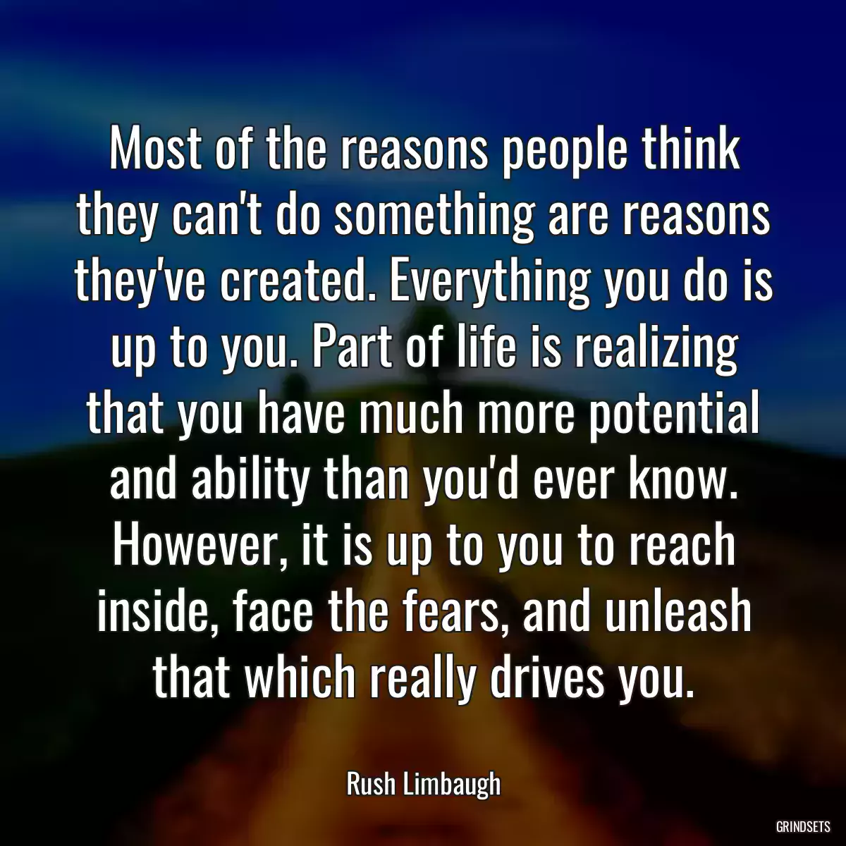 Most of the reasons people think they can\'t do something are reasons they\'ve created. Everything you do is up to you. Part of life is realizing that you have much more potential and ability than you\'d ever know. However, it is up to you to reach inside, face the fears, and unleash that which really drives you.