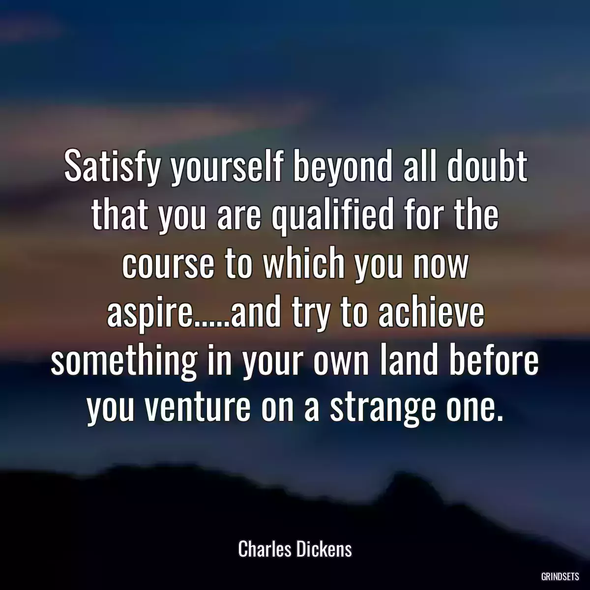 Satisfy yourself beyond all doubt that you are qualified for the course to which you now aspire.....and try to achieve something in your own land before you venture on a strange one.