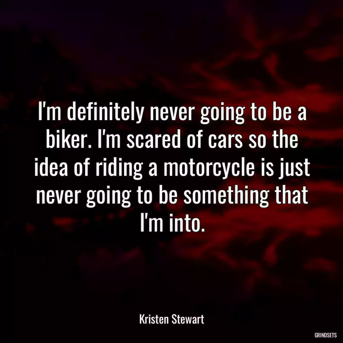 I\'m definitely never going to be a biker. I\'m scared of cars so the idea of riding a motorcycle is just never going to be something that I\'m into.