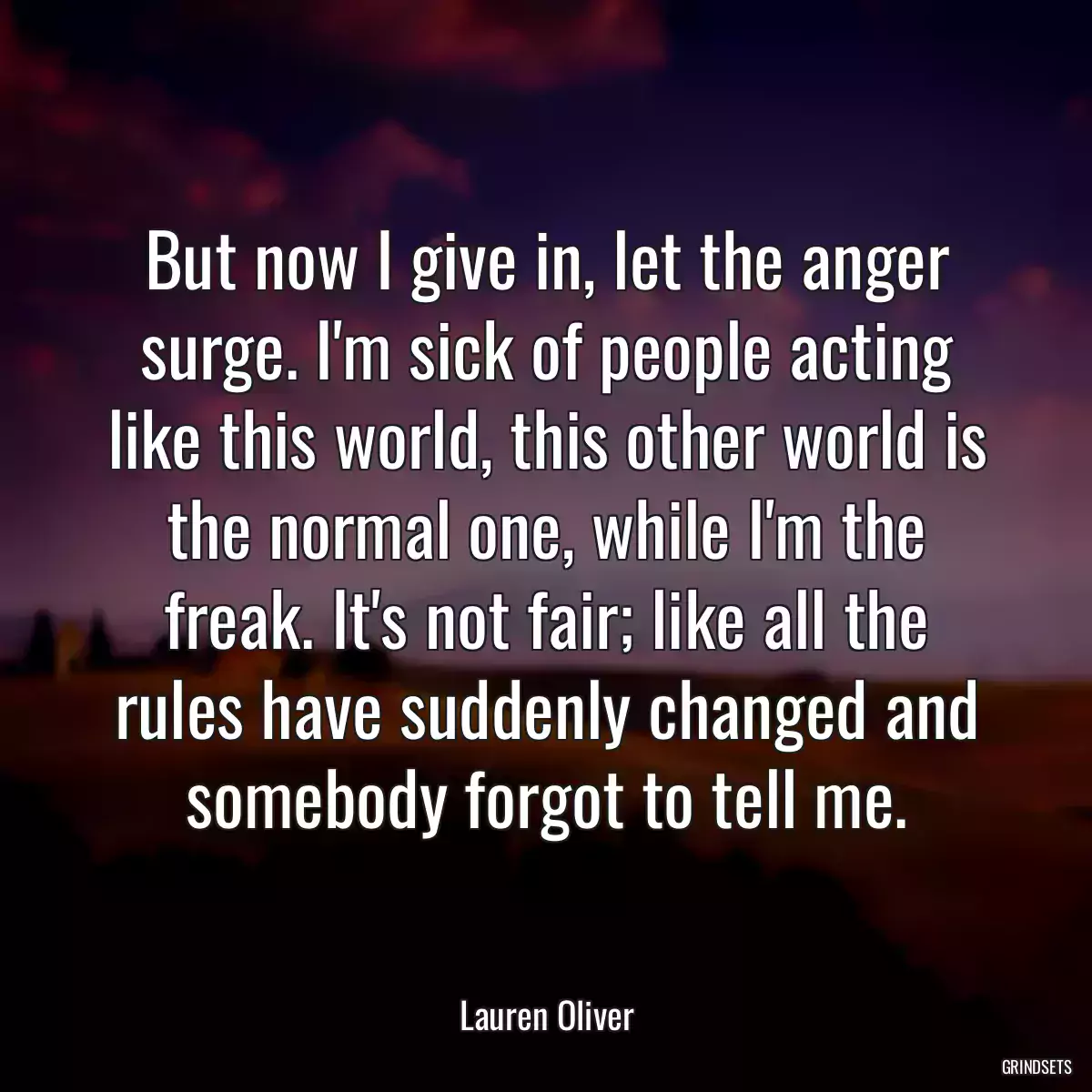 But now I give in, let the anger surge. I\'m sick of people acting like this world, this other world is the normal one, while I\'m the freak. It\'s not fair; like all the rules have suddenly changed and somebody forgot to tell me.